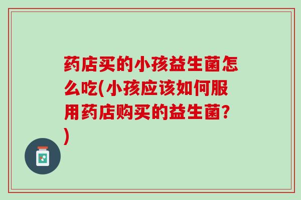 药店买的小孩益生菌怎么吃(小孩应该如何服用药店购买的益生菌？)