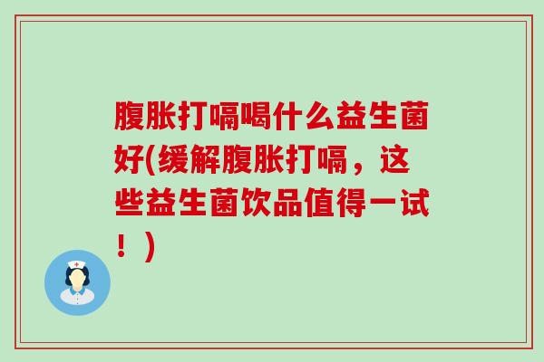 腹胀打嗝喝什么益生菌好(缓解腹胀打嗝，这些益生菌饮品值得一试！)