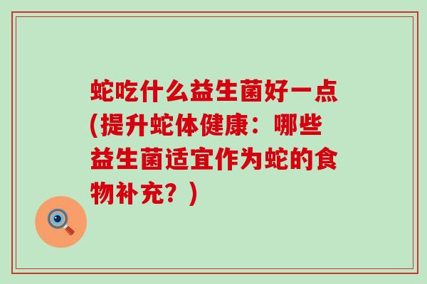 蛇吃什么益生菌好一点(提升蛇体健康：哪些益生菌适宜作为蛇的食物补充？)
