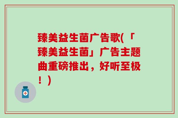 臻美益生菌广告歌(「臻美益生菌」广告主题曲重磅推出，好听至极！)