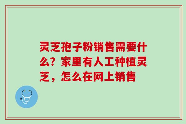灵芝孢子粉销售需要什么？家里有人工种植灵芝，怎么在网上销售