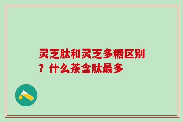 灵芝肽和灵芝多糖区别？什么茶含肽最多