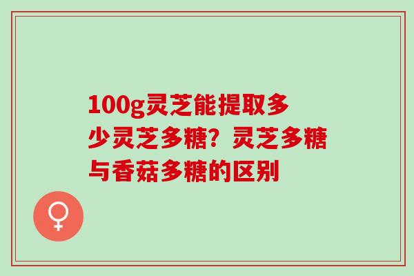 100g灵芝能提取多少灵芝多糖？灵芝多糖与香菇多糖的区别