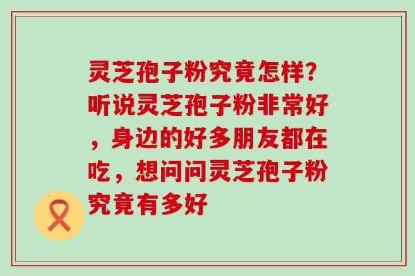 灵芝孢子粉究竟怎样？听说灵芝孢子粉非常好，身边的好多朋友都在吃，想问问灵芝孢子粉究竟有多好