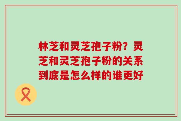 林芝和灵芝孢子粉？灵芝和灵芝孢子粉的关系到底是怎么样的谁更好
