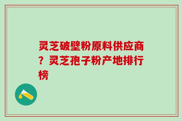灵芝破壁粉原料供应商？灵芝孢子粉产地排行榜