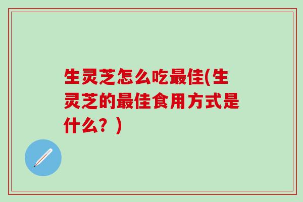 生灵芝怎么吃最佳(生灵芝的最佳食用方式是什么？)