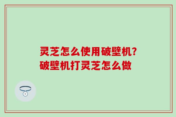 灵芝怎么使用破壁机？破壁机打灵芝怎么做