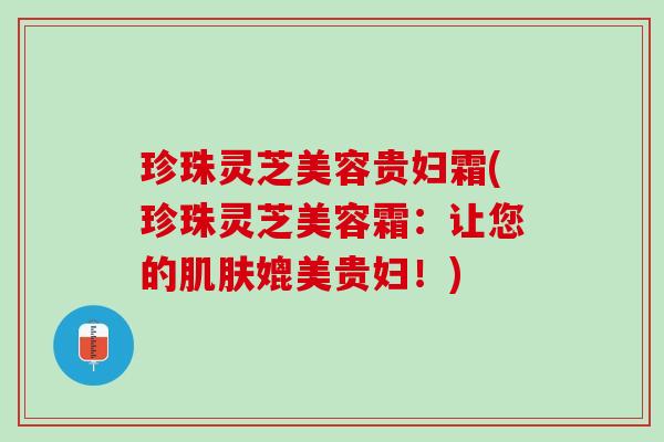珍珠灵芝美容贵妇霜(珍珠灵芝美容霜：让您的肌肤媲美贵妇！)