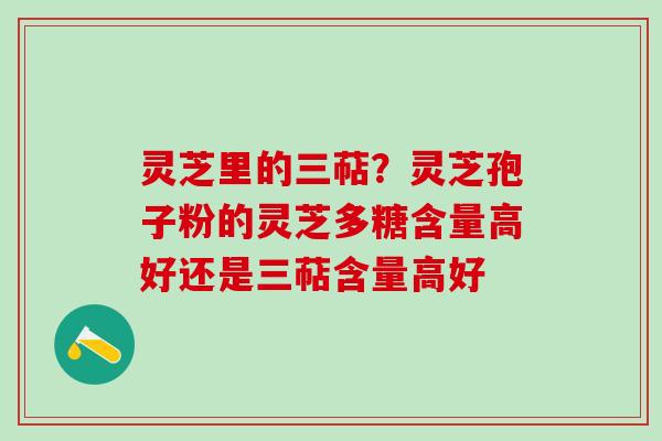 灵芝里的三萜？灵芝孢子粉的灵芝多糖含量高好还是三萜含量高好