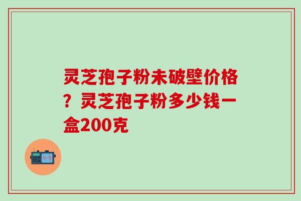 灵芝孢子粉未破壁价格？灵芝孢子粉多少钱一盒200克