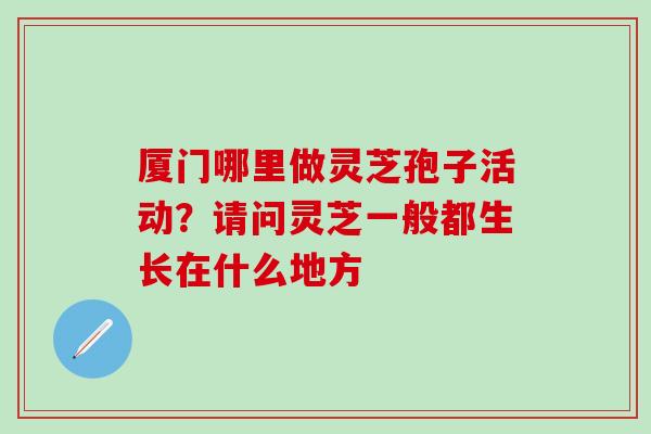 厦门哪里做灵芝孢子活动？请问灵芝一般都生长在什么地方