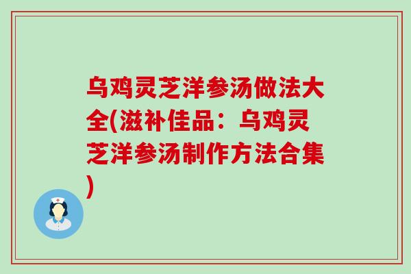 乌鸡灵芝洋参汤做法大全(滋补佳品：乌鸡灵芝洋参汤制作方法合集)