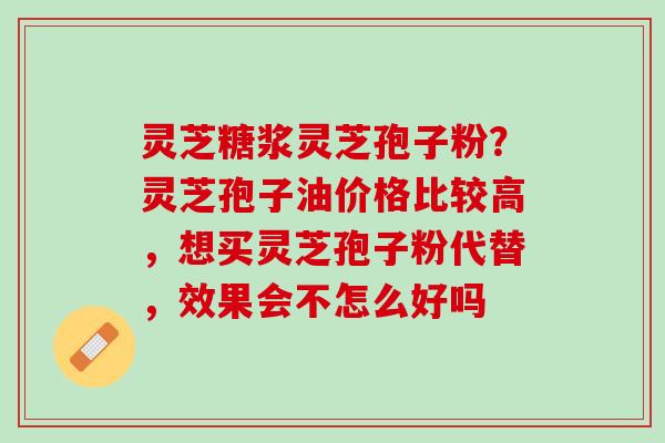 灵芝糖浆灵芝孢子粉？灵芝孢子油价格比较高，想买灵芝孢子粉代替，效果会不怎么好吗