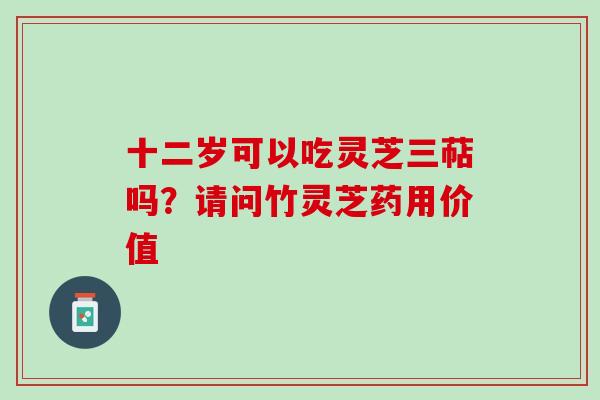 十二岁可以吃灵芝三萜吗？请问竹灵芝药用价值