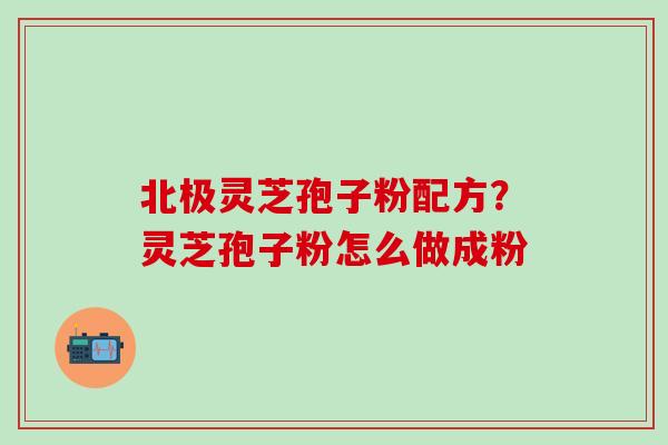北极灵芝孢子粉配方?灵芝孢子粉怎么做成粉 北极灵芝孢子粉配方?灵芝孢子粉怎么做成粉