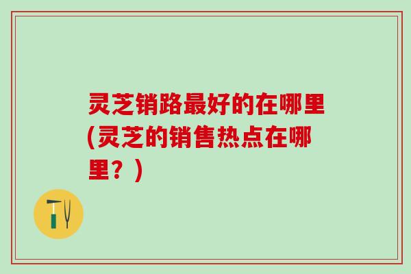 灵芝销路最好的在哪里(灵芝的销售热点在哪里？)