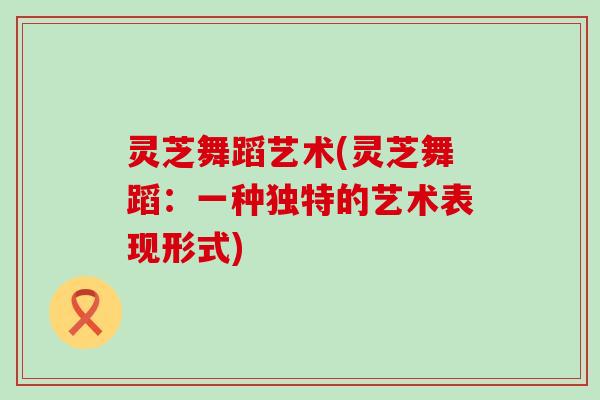灵芝舞蹈艺术(灵芝舞蹈：一种独特的艺术表现形式)
