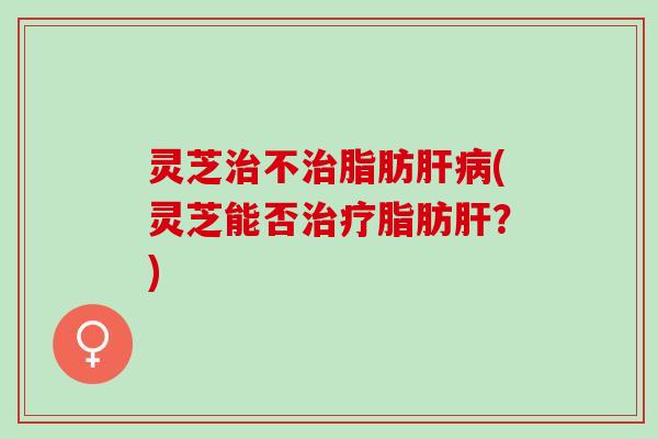 灵芝治不治脂肪肝病(灵芝能否治疗脂肪肝？)