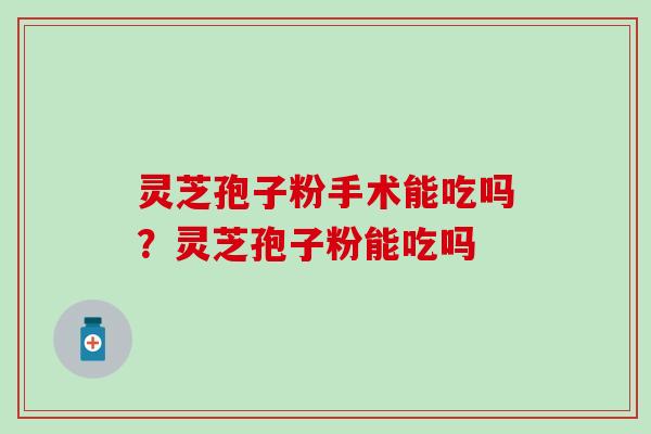 灵芝孢子粉手术能吃吗？灵芝孢子粉能吃吗