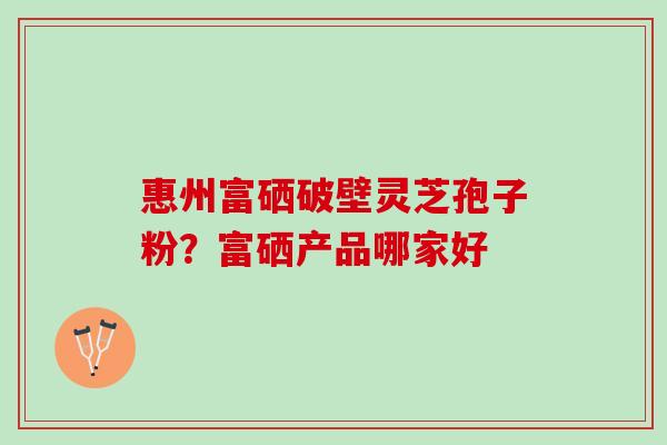 惠州富硒破壁灵芝孢子粉？富硒产品哪家好