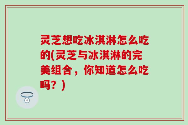 灵芝想吃冰淇淋怎么吃的(灵芝与冰淇淋的完美组合，你知道怎么吃吗？)