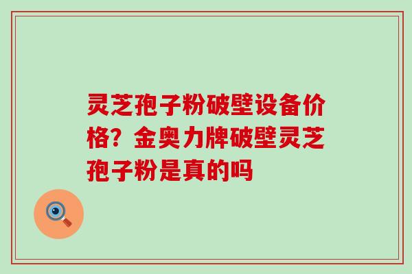 灵芝孢子粉破壁设备价格？金奥力牌破壁灵芝孢子粉是真的吗