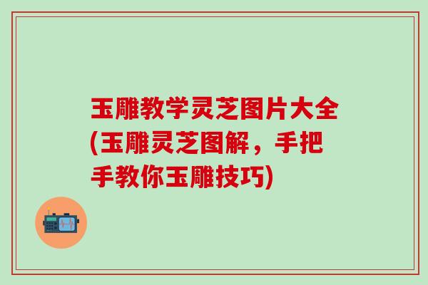 玉雕教学灵芝图片大全(玉雕灵芝图解，手把手教你玉雕技巧)