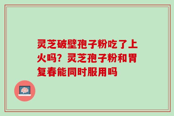 灵芝破壁孢子粉吃了上火吗？灵芝孢子粉和胃复春能同时服用吗