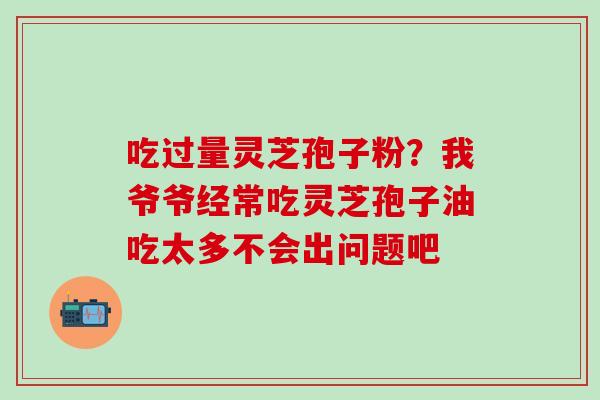 吃过量灵芝孢子粉?我爷爷经常吃灵芝孢子油吃太多不会出问题吧 吃过量灵芝孢子粉?我爷爷经常吃灵芝孢子油吃太多不会出问题吧