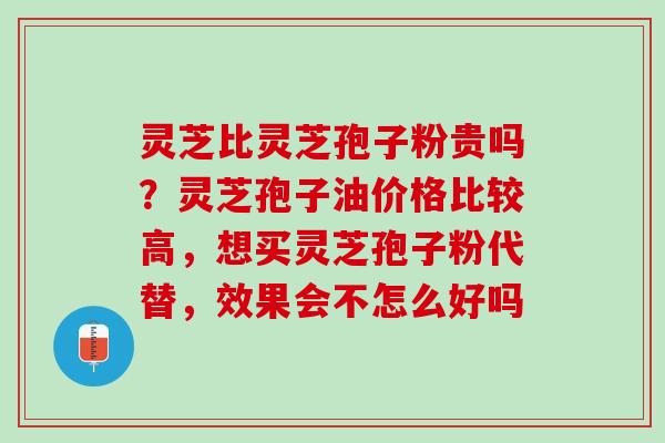 灵芝比灵芝孢子粉贵吗？灵芝孢子油价格比较高，想买灵芝孢子粉代替，效果会不怎么好吗