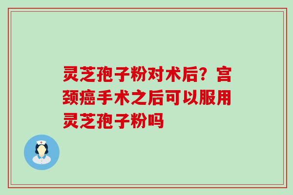 灵芝孢子粉对术后？宫颈癌手术之后可以服用灵芝孢子粉吗