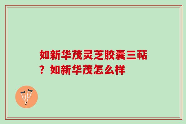 如新华茂灵芝胶囊三萜？如新华茂怎么样