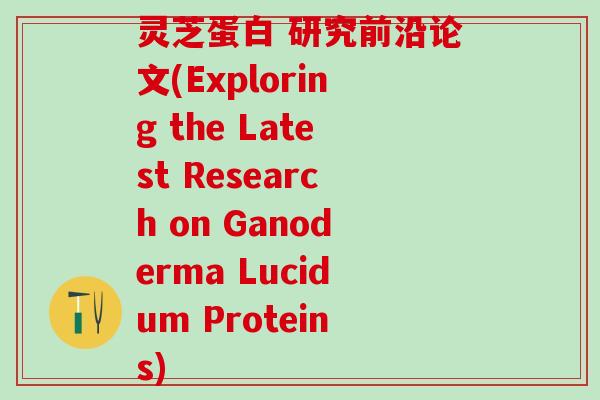 灵芝蛋白 研究前沿论文(Exploring the Latest Research on Ganoderma Lucidum Proteins)