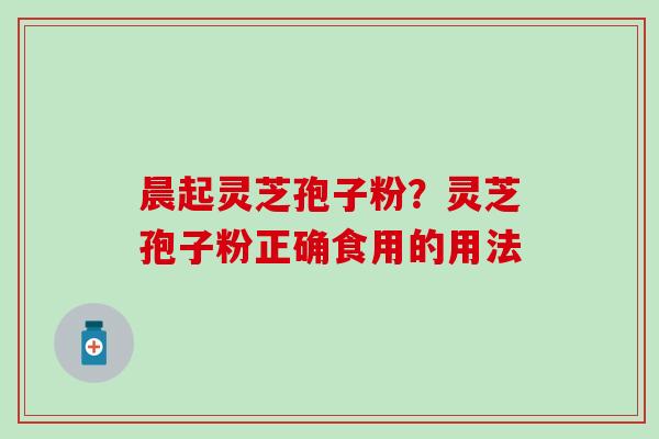 晨起灵芝孢子粉？灵芝孢子粉正确食用的用法
