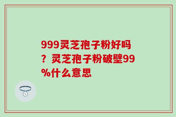 999灵芝孢子粉好吗?灵芝孢子粉破壁99%什么意思 999灵芝孢子粉好吗?灵芝孢子粉破壁99%什么意思