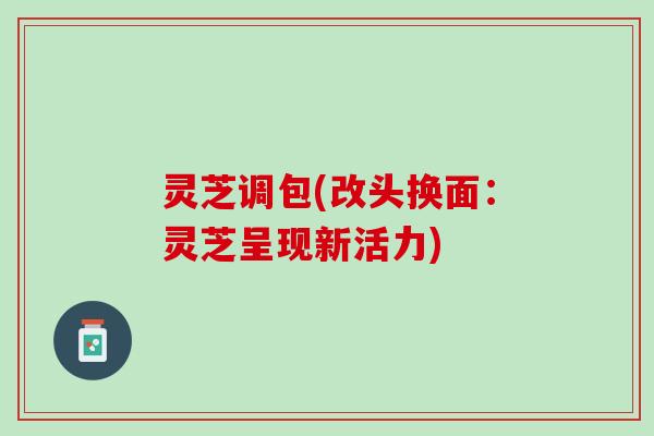 灵芝调包(改头换面：灵芝呈现新活力)