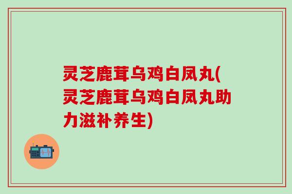 灵芝鹿茸乌鸡白凤丸(灵芝鹿茸乌鸡白凤丸助力滋补养生)