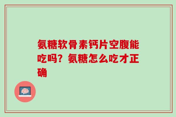 氨糖软骨素钙片空腹能吃吗？氨糖怎么吃才正确