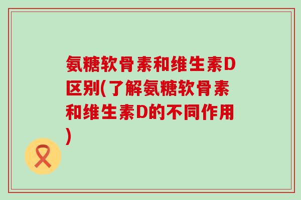氨糖软骨素和维生素D区别(了解氨糖软骨素和维生素D的不同作用)