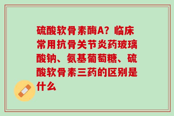 硫酸软骨素酶A？临床常用抗骨关节炎药玻璃酸钠、氨基葡萄糖、硫酸软骨素三药的区别是什么