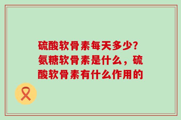 硫酸软骨素每天多少？氨糖软骨素是什么，硫酸软骨素有什么作用的