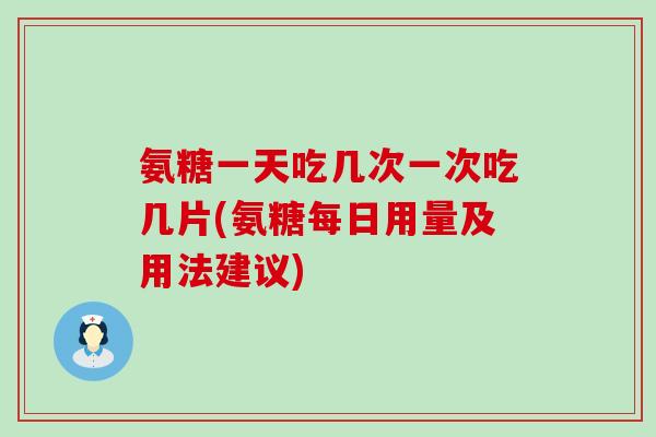 氨糖一天吃几次一次吃几片(氨糖每日用量及用法建议)