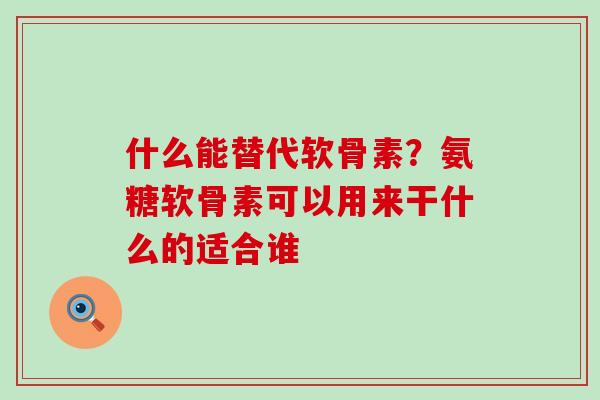 什么能替代软骨素？氨糖软骨素可以用来干什么的适合谁
