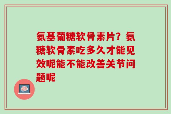 氨基葡糖软骨素片？氨糖软骨素吃多久才能见效呢能不能改善关节问题呢