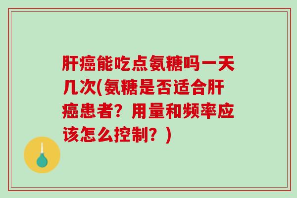 肝癌能吃点氨糖吗一天几次(氨糖是否适合肝癌患者？用量和频率应该怎么控制？)