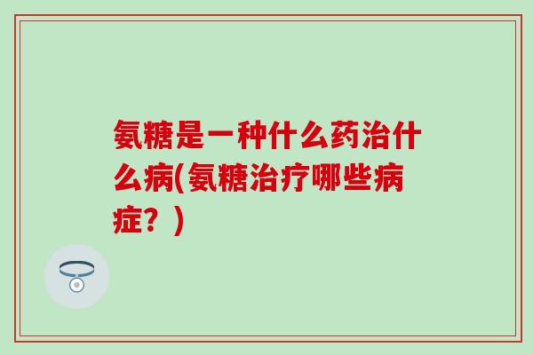 氨糖是一种什么药治什么病(氨糖治疗哪些病症？)