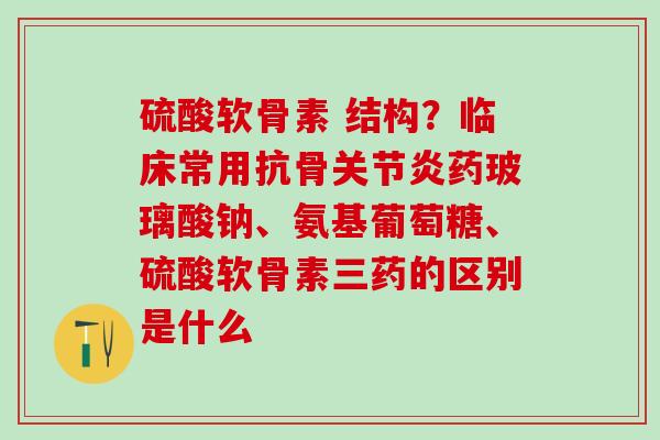 硫酸软骨素 结构？临床常用抗骨关节炎药玻璃酸钠、氨基葡萄糖、硫酸软骨素三药的区别是什么