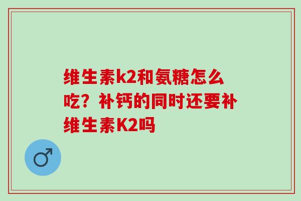 维生素k2和氨糖怎么吃？补钙的同时还要补维生素K2吗
