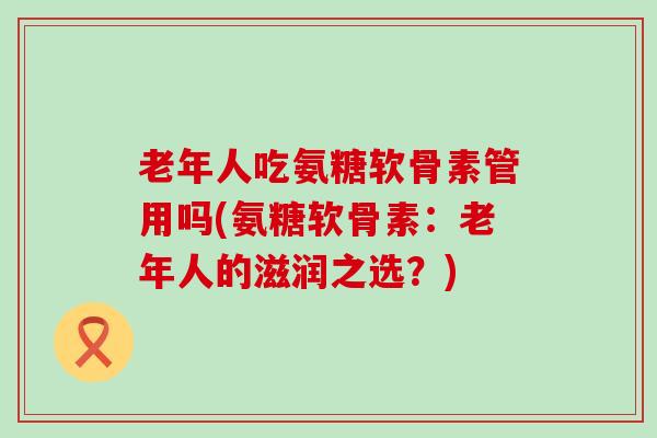 老年人吃氨糖软骨素管用吗(氨糖软骨素：老年人的滋润之选？)